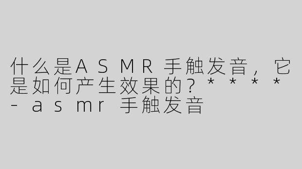 什么是ASMR手触发音，它是如何产生效果的？****
