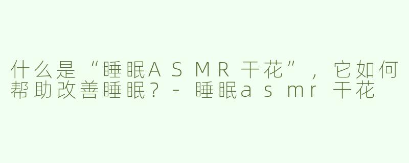 什么是“睡眠ASMR干花”，它如何帮助改善睡眠？