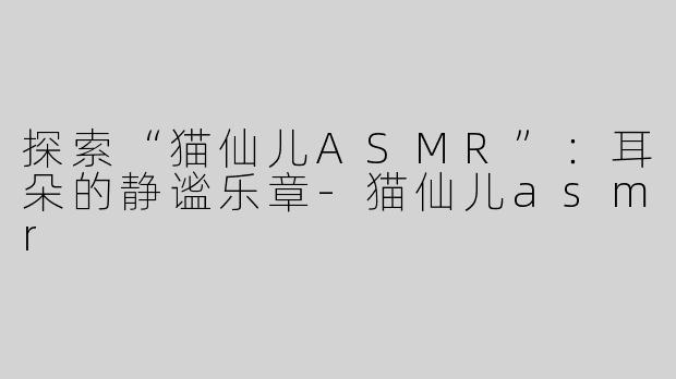 探索“猫仙儿ASMR”：耳朵的静谧乐章-猫仙儿asmr