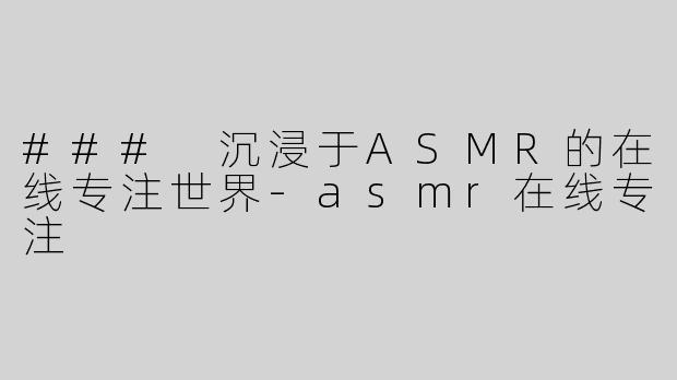 ### 沉浸于ASMR的在线专注世界-asmr在线专注