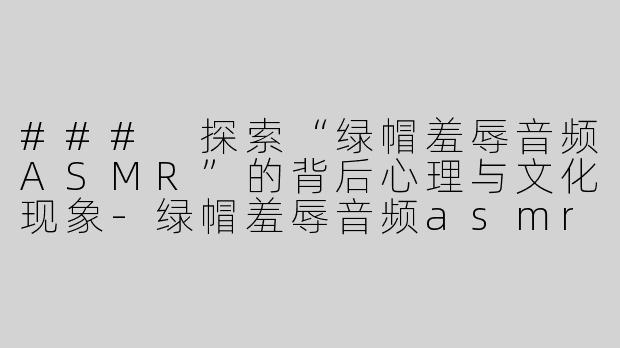 ### 探索“绿帽羞辱音频ASMR”的背后心理与文化现象-绿帽羞辱音频asmr