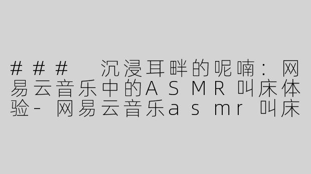 ### 沉浸耳畔的呢喃：网易云音乐中的ASMR叫床体验-网易云音乐asmr叫床