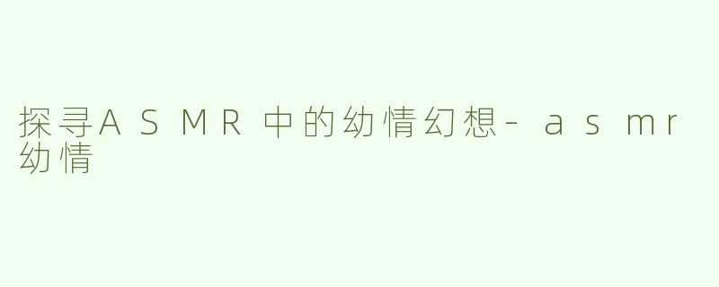 探寻ASMR中的幼情幻想-asmr幼情