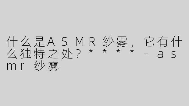 什么是ASMR纱雾，它有什么独特之处？****