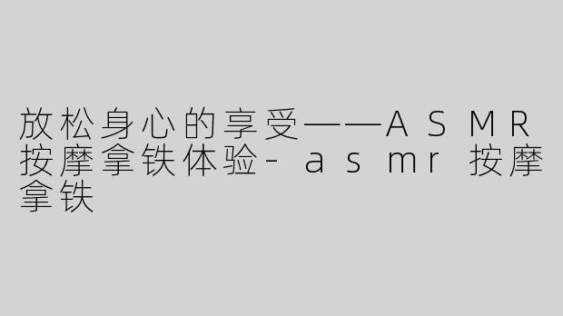 放松身心的享受——ASMR按摩拿铁体验-asmr按摩拿铁