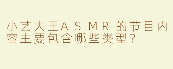 小艺大王ASMR的节目内容主要包含哪些类型？