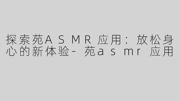 探索苑ASMR应用：放松身心的新体验-苑asmr应用