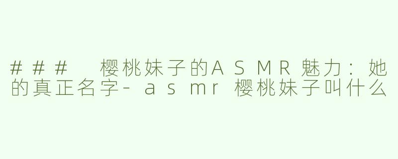 ### 樱桃妹子的ASMR魅力：她的真正名字-asmr樱桃妹子叫什么