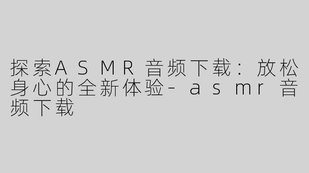 探索ASMR音频下载：放松身心的全新体验-asmr音频下载
