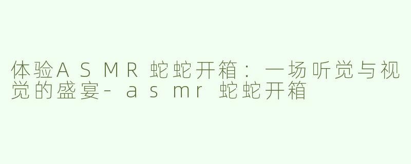 体验ASMR蛇蛇开箱：一场听觉与视觉的盛宴