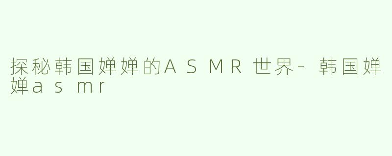 探秘韩国婵婵的ASMR世界-韩国婵婵asmr