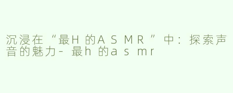 沉浸在“最H的ASMR”中：探索声音的魅力-最h的asmr