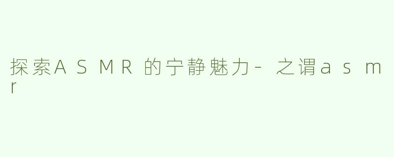 探索ASMR的宁静魅力-之谓asmr