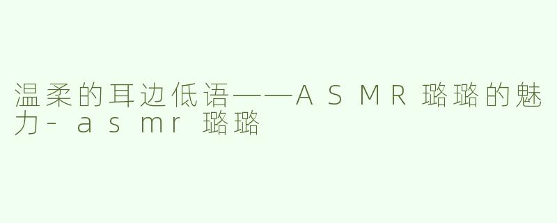 温柔的耳边低语——ASMR璐璐的魅力