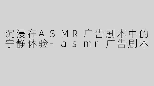 沉浸在ASMR广告剧本中的宁静体验-asmr广告剧本