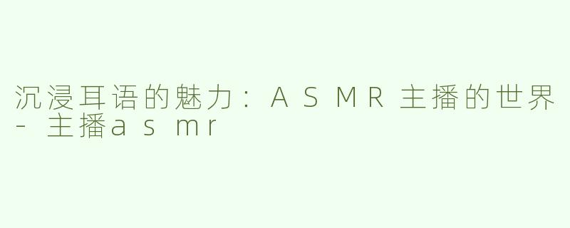 沉浸耳语的魅力：ASMR主播的世界-主播asmr