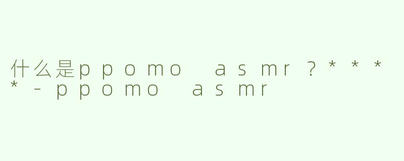 什么是ppomo asmr？****