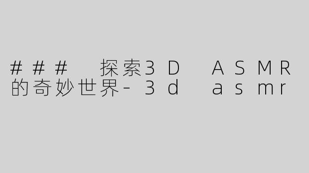 ### 探索3D ASMR的奇妙世界-3d asmr