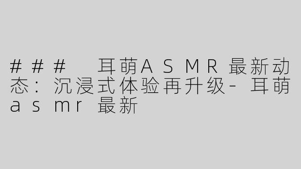 ### 耳萌ASMR最新动态：沉浸式体验再升级-耳萌asmr最新