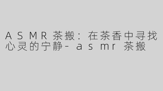 ASMR茶搬：在茶香中寻找心灵的宁静-asmr茶搬