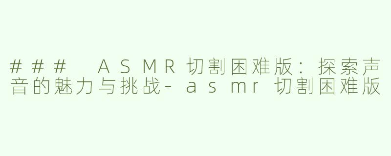 ### ASMR切割困难版：探索声音的魅力与挑战-asmr切割困难版