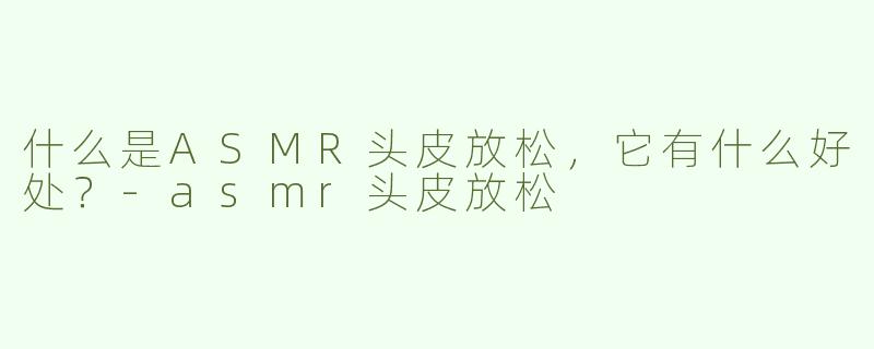 什么是ASMR头皮放松，它有什么好处？