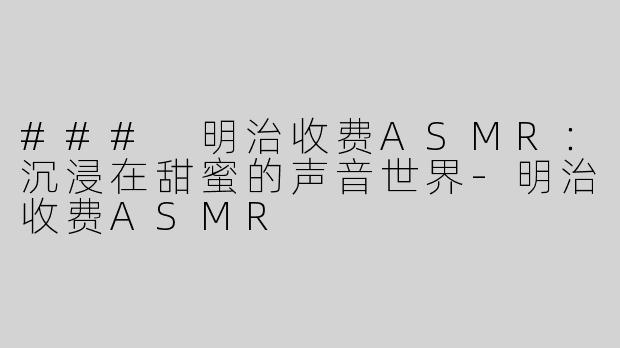 ### 明治收费ASMR：沉浸在甜蜜的声音世界