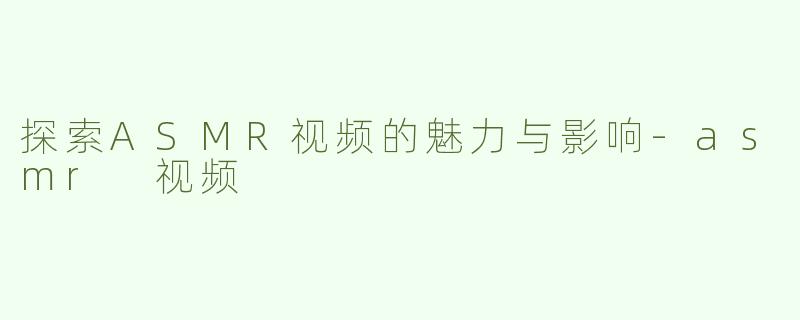 探索ASMR视频的魅力与影响-asmr 视频