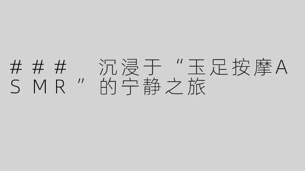 ### 沉浸于“玉足按摩ASMR”的宁静之旅