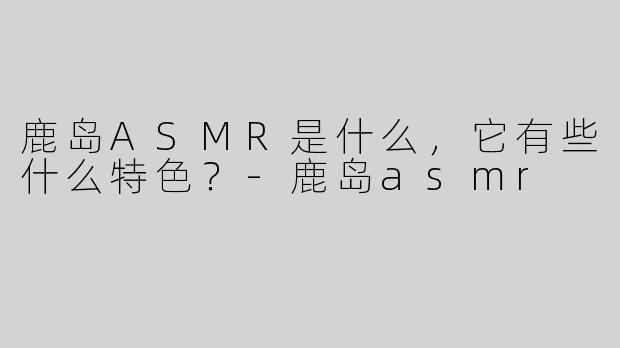 鹿岛ASMR是什么，它有些什么特色？