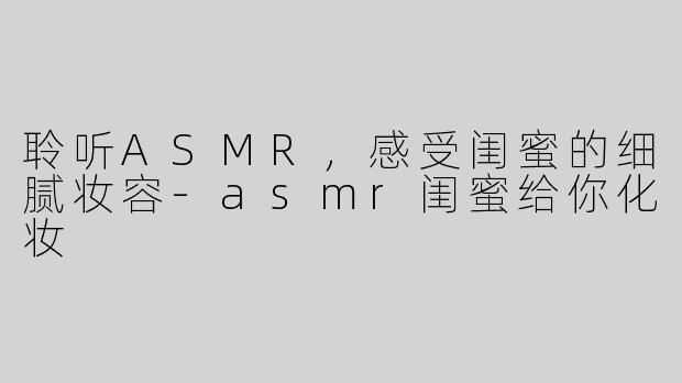 聆听ASMR，感受闺蜜的细腻妆容