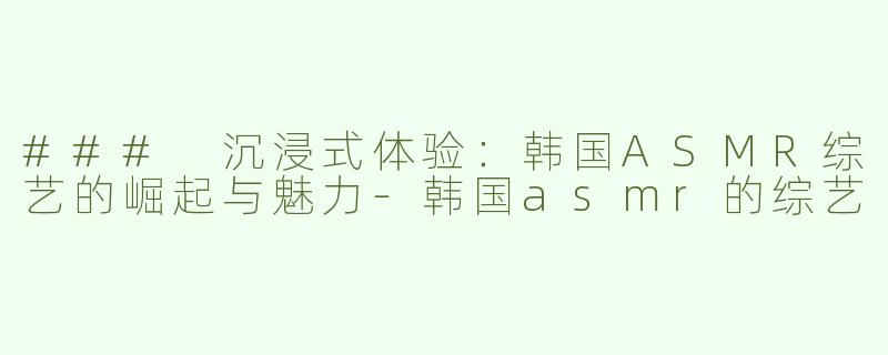 ### 沉浸式体验：韩国ASMR综艺的崛起与魅力-韩国asmr的综艺