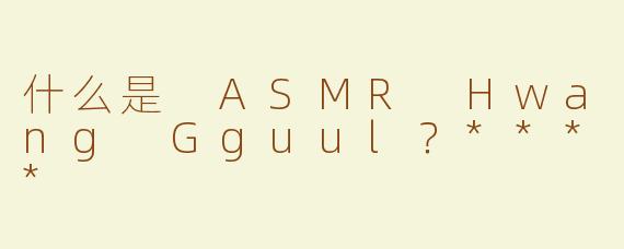 什么是 ASMR Hwang Gguul？****