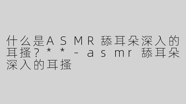 什么是ASMR舔耳朵深入的耳搔？**-asmr舔耳朵深入的耳搔