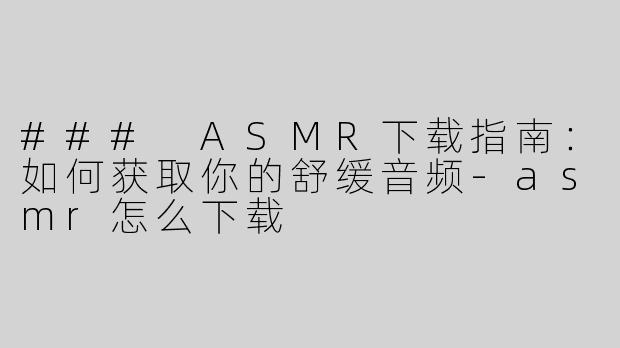 ### ASMR下载指南：如何获取你的舒缓音频-asmr怎么下载