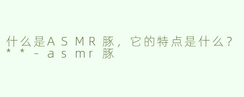 什么是ASMR豚，它的特点是什么？**