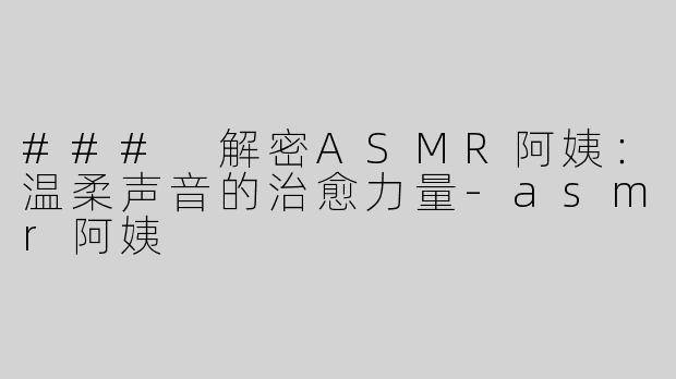### 解密ASMR阿姨：温柔声音的治愈力量-asmr阿姨