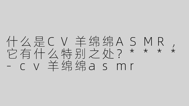 什么是CV羊绵绵ASMR，它有什么特别之处？****