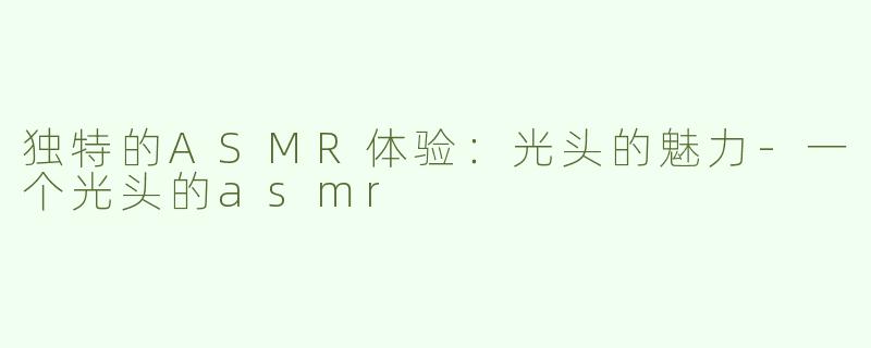 独特的ASMR体验：光头的魅力-一个光头的asmr