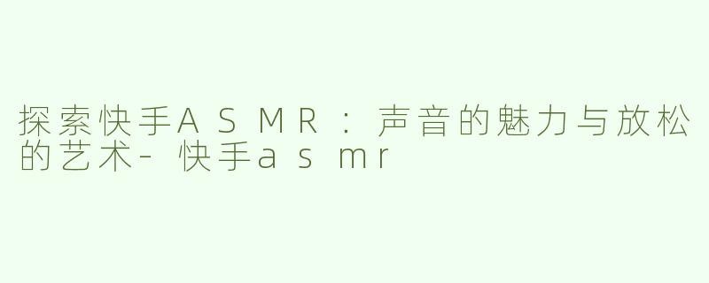 探索快手ASMR：声音的魅力与放松的艺术-快手asmr