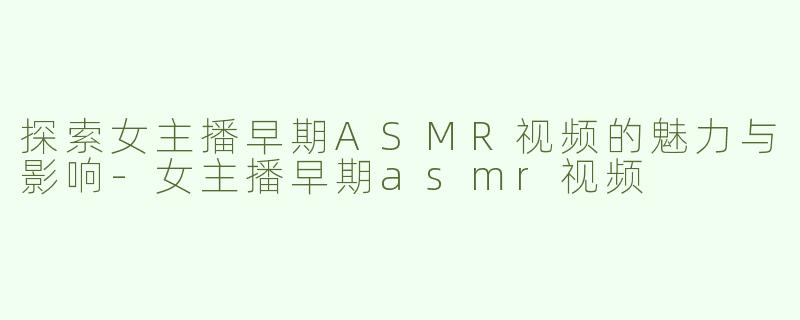 探索女主播早期ASMR视频的魅力与影响-女主播早期asmr视频
