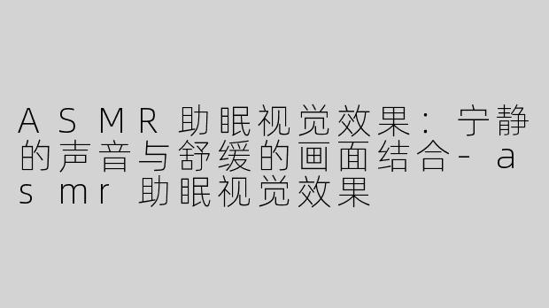 ASMR助眠视觉效果：宁静的声音与舒缓的画面结合-asmr助眠视觉效果