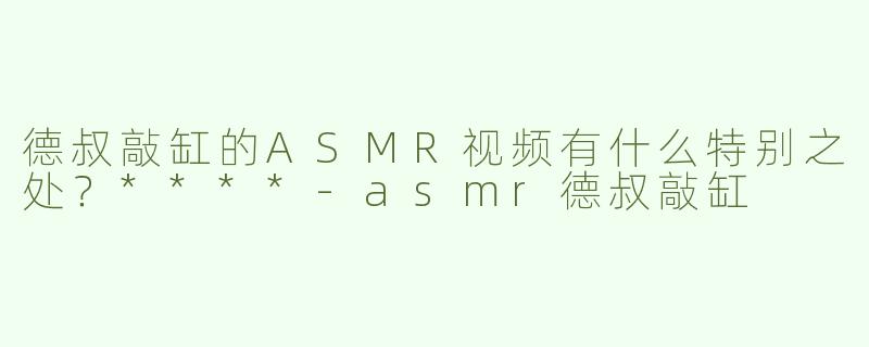 德叔敲缸的ASMR视频有什么特别之处？****-asmr德叔敲缸