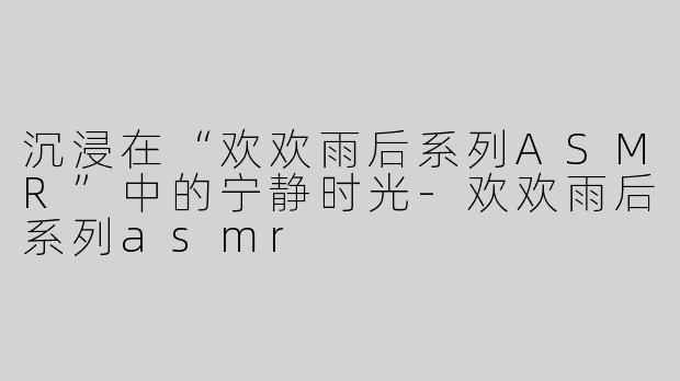 沉浸在“欢欢雨后系列ASMR”中的宁静时光