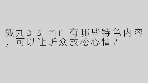 狐九asmr有哪些特色内容，可以让听众放松心情？