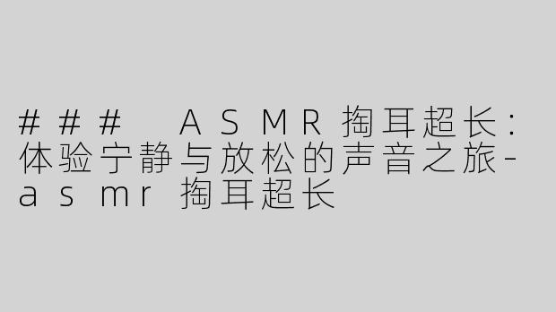 ### ASMR掏耳超长：体验宁静与放松的声音之旅-asmr掏耳超长