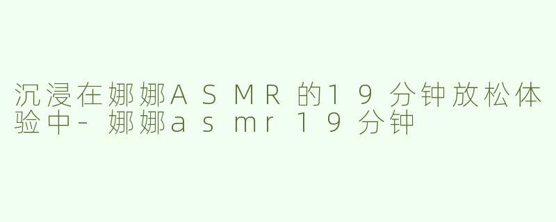 沉浸在娜娜ASMR的19分钟放松体验中-娜娜asmr19分钟