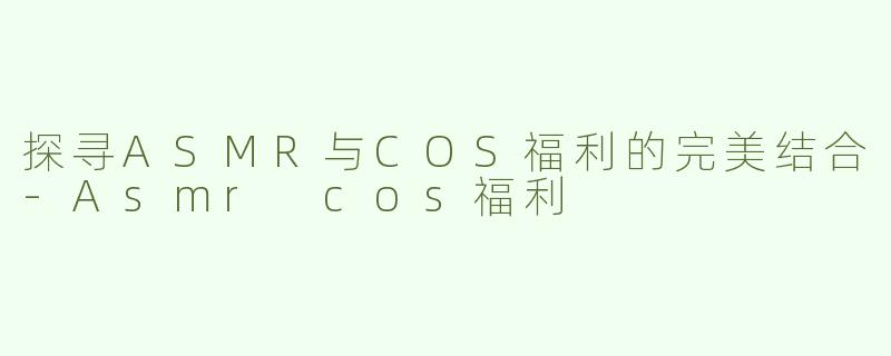 探寻ASMR与COS福利的完美结合-Asmr cos福利