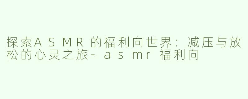 探索ASMR的福利向世界：减压与放松的心灵之旅