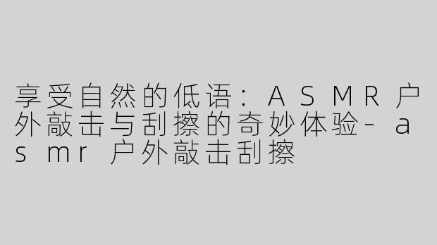 享受自然的低语：ASMR户外敲击与刮擦的奇妙体验-asmr户外敲击刮擦